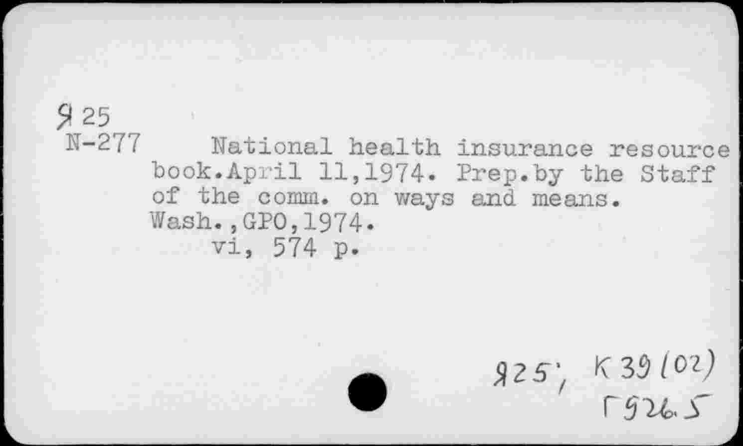 ﻿5*25 ~
N-277 National health insurance resource book.April 11,1974. Prep.by the Staff of the comm, on ways and means.
Wash.,GPO,1974.
vi, 574 p.